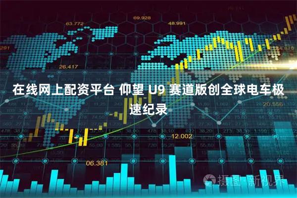 在线网上配资平台 仰望 U9 赛道版创全球电车极速纪录