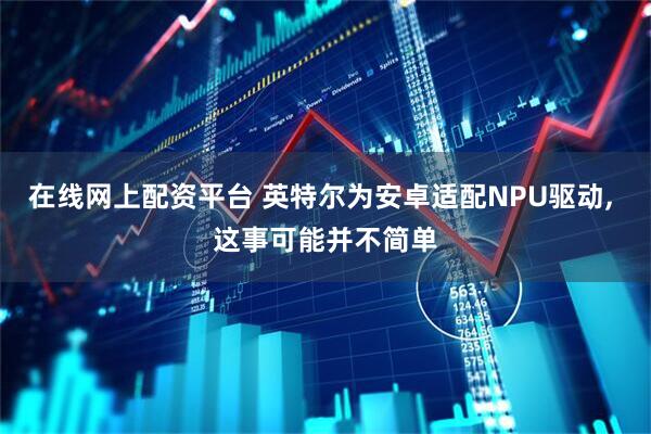 在线网上配资平台 英特尔为安卓适配NPU驱动, 这事可能并不简单