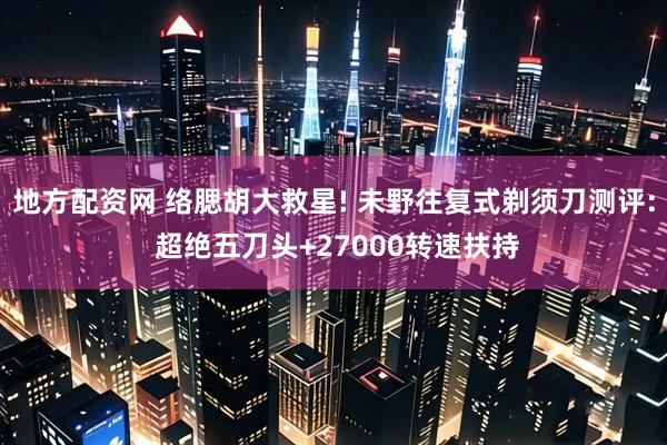 地方配资网 络腮胡大救星! 未野往复式剃须刀测评: 超绝五刀头+27000转速扶持