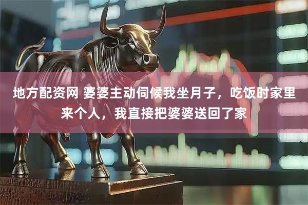 地方配资网 婆婆主动伺候我坐月子，吃饭时家里来个人，我直接把婆婆送回了家