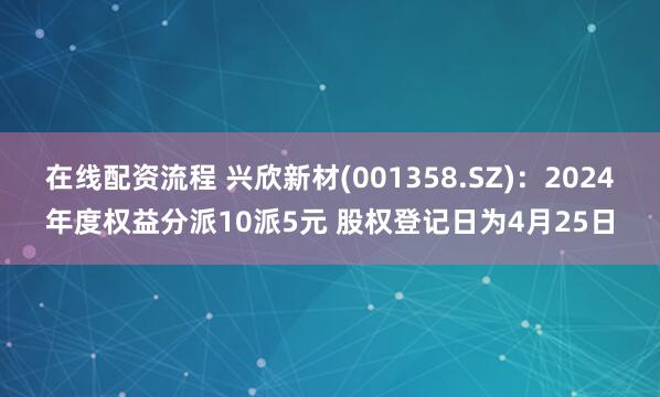 在线配资流程 兴欣新材(001358.SZ)：2024年度权益分派10派5元 股权登记日为4月25日
