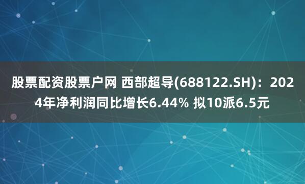 股票配资股票户网 西部超导(688122.SH)：2024年净利润同比增长6.44% 拟10派6.5元