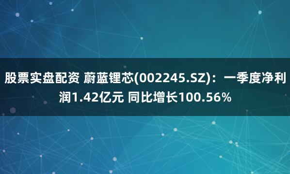 股票实盘配资 蔚蓝锂芯(002245.SZ)：一季度净利润1.42亿元 同比增长100.56%