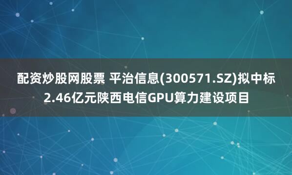 配资炒股网股票 平治信息(300571.SZ)拟中标2.46亿元陕西电信GPU算力建设项目