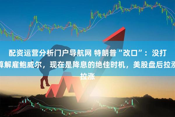 配资运营分析门户导航网 特朗普“改口”：没打算解雇鲍威尔，现在是降息的绝佳时机，美股盘后拉涨