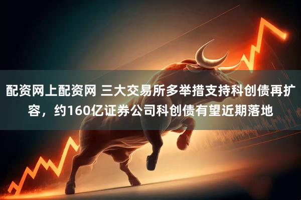 配资网上配资网 三大交易所多举措支持科创债再扩容，约160亿证券公司科创债有望近期落地