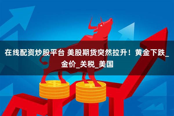 在线配资炒股平台 美股期货突然拉升！黄金下跌_金价_关税_美国