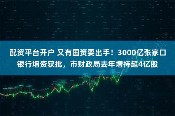 配资平台开户 又有国资要出手！3000亿张家口银行增资获批，市财政局去年增持超4亿股