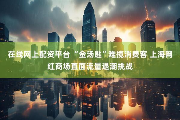 在线网上配资平台 “金汤匙”难揽消费客 上海网红商场直面流量退潮挑战