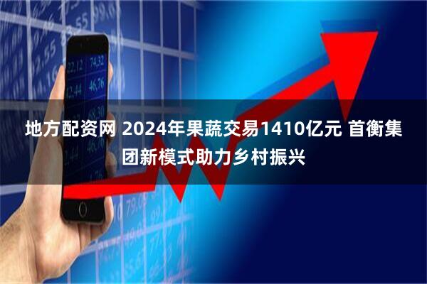 地方配资网 2024年果蔬交易1410亿元 首衡集团新模式助力乡村振兴