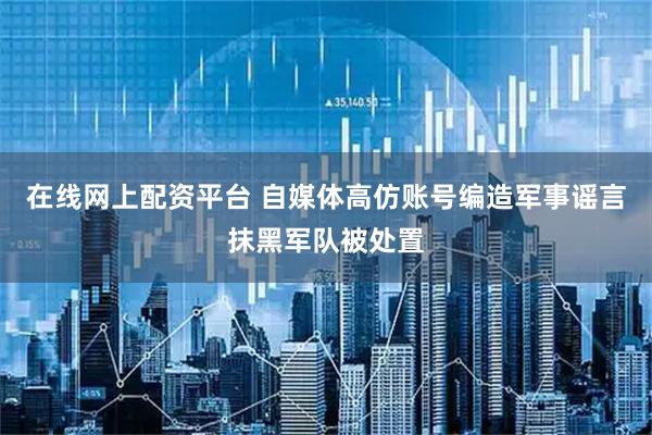 在线网上配资平台 自媒体高仿账号编造军事谣言抹黑军队被处置