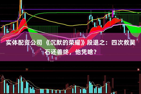 实体配资公司 《沉默的荣耀》段退之：四次救吴石还善终，他凭啥？