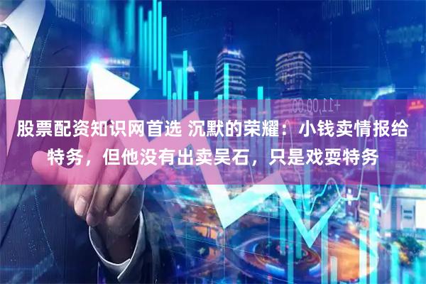 股票配资知识网首选 沉默的荣耀：小钱卖情报给特务，但他没有出卖吴石，只是戏耍特务