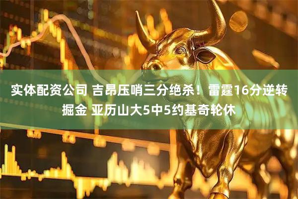 实体配资公司 吉昂压哨三分绝杀！雷霆16分逆转掘金 亚历山大5中5约基奇轮休