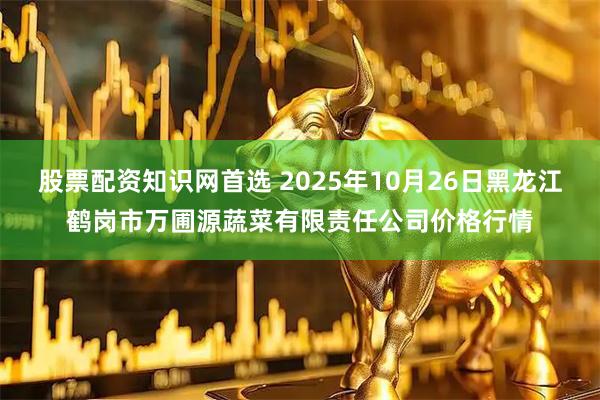 股票配资知识网首选 2025年10月26日黑龙江鹤岗市万圃源蔬菜有限责任公司价格行情
