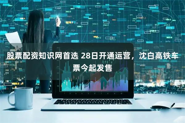 股票配资知识网首选 28日开通运营，沈白高铁车票今起发售