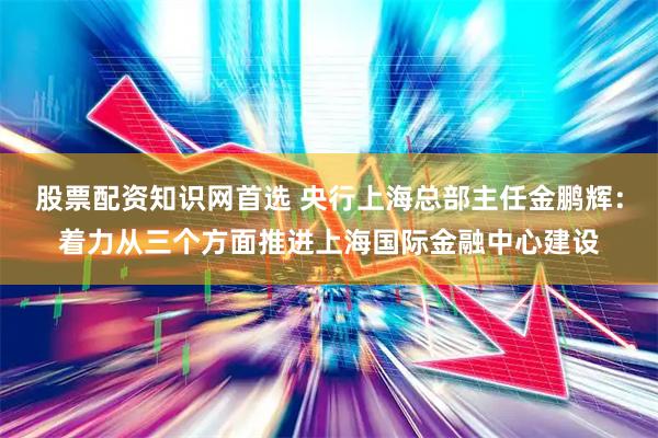 股票配资知识网首选 央行上海总部主任金鹏辉：着力从三个方面推进上海国际金融中心建设