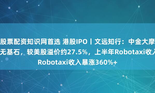 股票配资知识网首选 港股IPO丨文远知行：中金大摩保荐，机制A无基石，较美股溢价约27.5%，上半年Robotaxi收入暴涨360%+