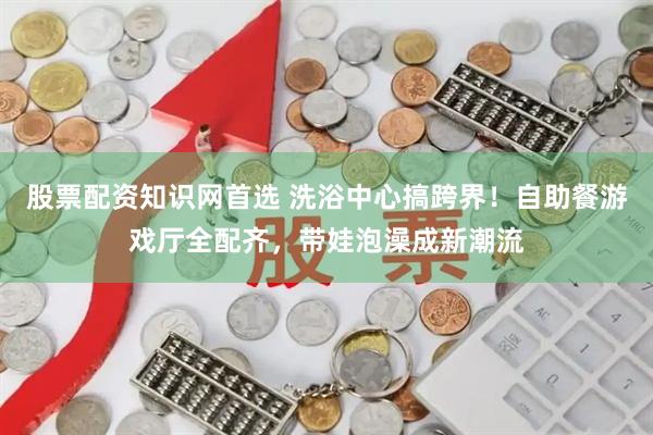 股票配资知识网首选 洗浴中心搞跨界！自助餐游戏厅全配齐，带娃泡澡成新潮流