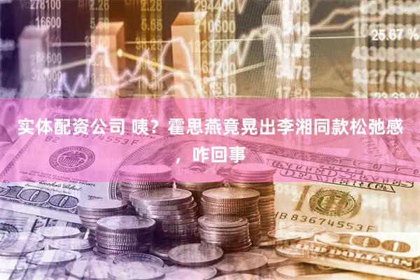 实体配资公司 咦？霍思燕竟晃出李湘同款松弛感，咋回事