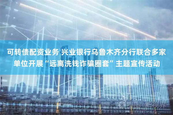 可转债配资业务 兴业银行乌鲁木齐分行联合多家单位开展“远离洗钱诈骗圈套”主题宣传活动