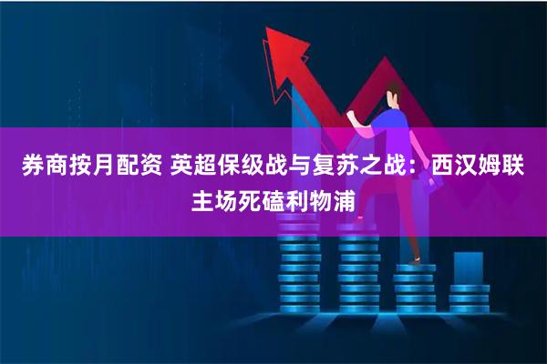 券商按月配资 英超保级战与复苏之战：西汉姆联主场死磕利物浦