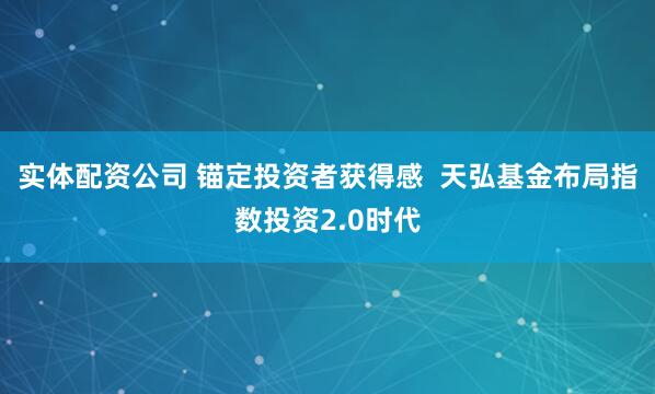 实体配资公司 锚定投资者获得感  天弘基金布局指数投资2.0时代