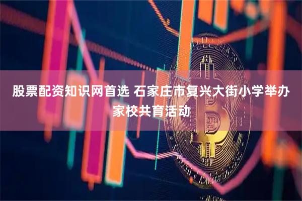 股票配资知识网首选 石家庄市复兴大街小学举办家校共育活动