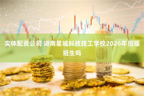 实体配资公司 湖南星城科技技工学校2026年招插班生吗