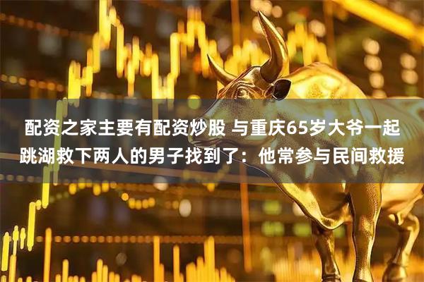 配资之家主要有配资炒股 与重庆65岁大爷一起跳湖救下两人的男子找到了：他常参与民间救援