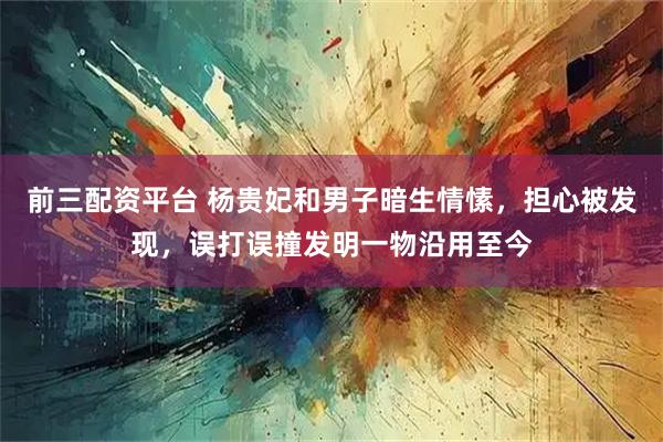 前三配资平台 杨贵妃和男子暗生情愫，担心被发现，误打误撞发明一物沿用至今