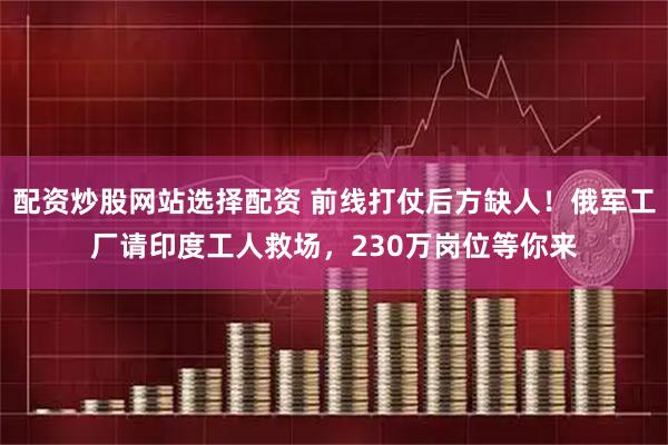 配资炒股网站选择配资 前线打仗后方缺人！俄军工厂请印度工人救场，230万岗位等你来