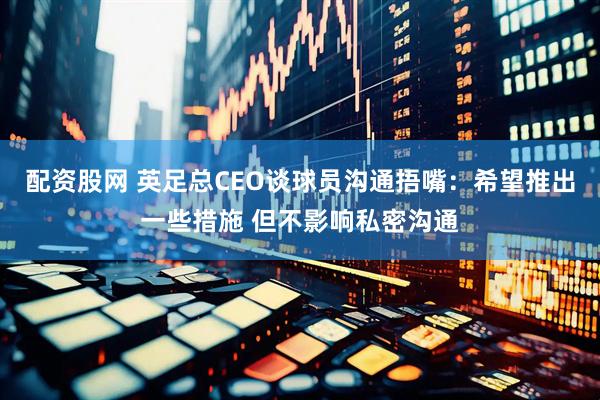 配资股网 英足总CEO谈球员沟通捂嘴：希望推出一些措施 但不影响私密沟通