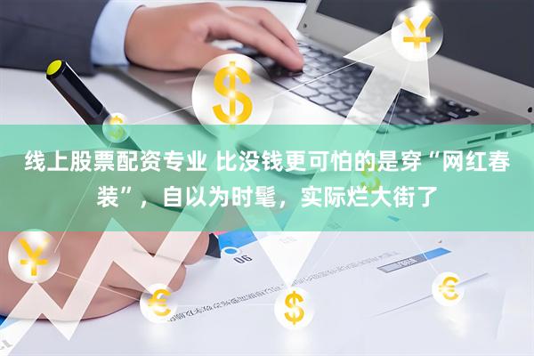 线上股票配资专业 比没钱更可怕的是穿“网红春装”，自以为时髦，实际烂大街了