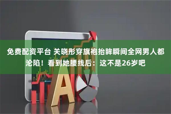 免费配资平台 关晓彤穿旗袍抬眸瞬间全网男人都沦陷！看到她腰线后：这不是26岁吧