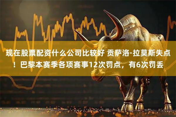 现在股票配资什么公司比较好 贡萨洛·拉莫斯失点！巴黎本赛季各项赛事12次罚点，有6次罚丢