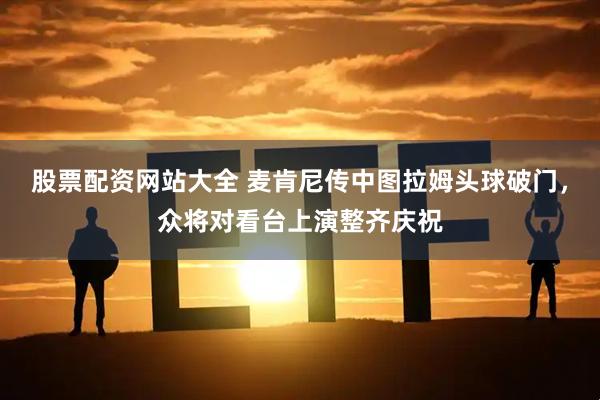 股票配资网站大全 麦肯尼传中图拉姆头球破门，众将对看台上演整齐庆祝