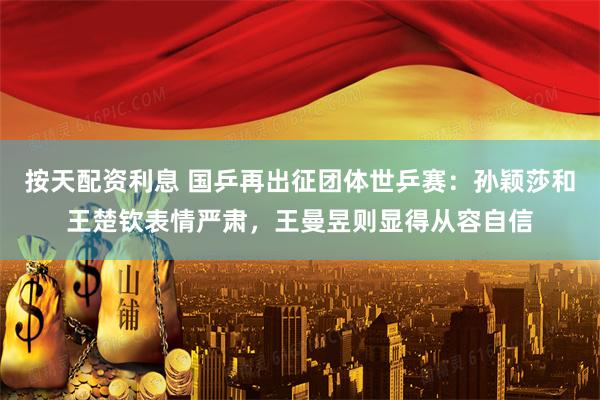 按天配资利息 国乒再出征团体世乒赛：孙颖莎和王楚钦表情严肃，王曼昱则显得从容自信