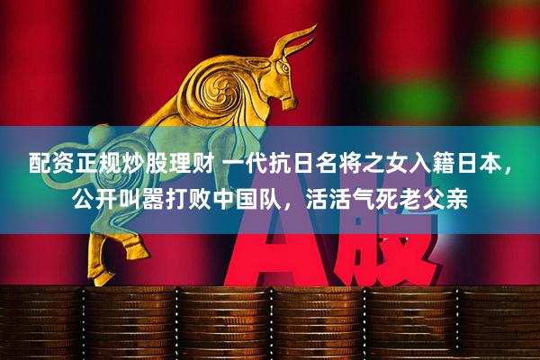 配资正规炒股理财 一代抗日名将之女入籍日本，公开叫嚣打败中国队，活活气死老父亲