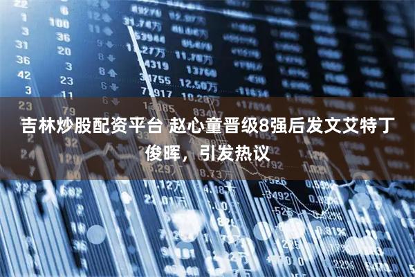 吉林炒股配资平台 赵心童晋级8强后发文艾特丁俊晖，引发热议