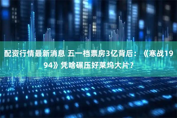 配资行情最新消息 五一档票房3亿背后：《寒战1994》凭啥碾压好莱坞大片？