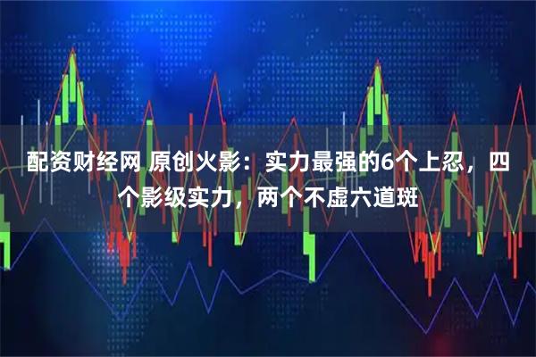 配资财经网 原创火影：实力最强的6个上忍，四个影级实力，两个不虚六道斑
