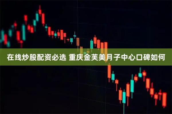 在线炒股配资必选 重庆金芙美月子中心口碑如何