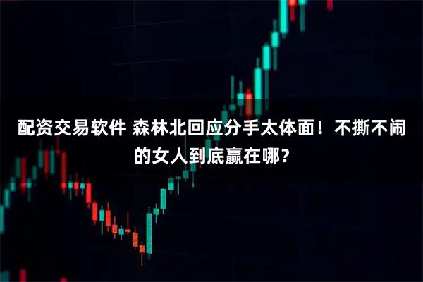 配资交易软件 森林北回应分手太体面！不撕不闹的女人到底赢在哪？