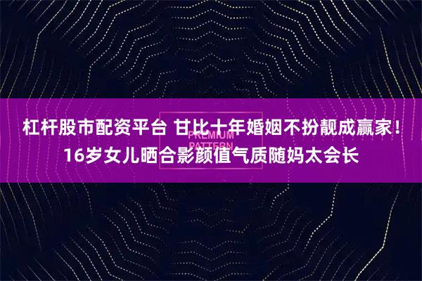 杠杆股市配资平台 甘比十年婚姻不扮靓成赢家！16岁女儿晒合影颜值气质随妈太会长