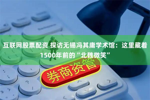 互联网股票配资 探访无锡冯其庸学术馆：这里藏着1500年前的“北魏微笑”