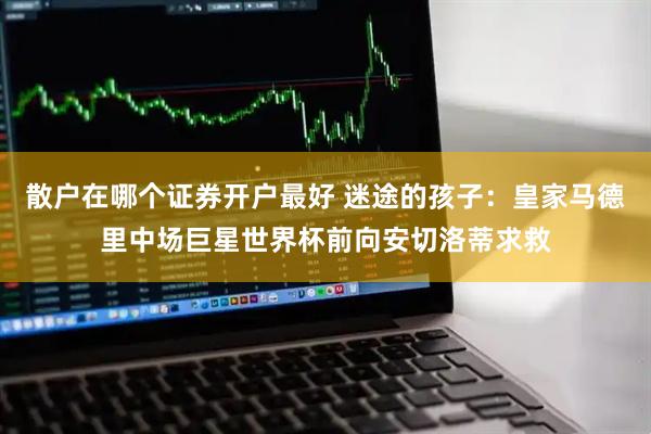 散户在哪个证券开户最好 迷途的孩子：皇家马德里中场巨星世界杯前向安切洛蒂求救