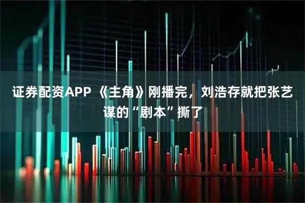 证券配资APP 《主角》刚播完，刘浩存就把张艺谋的“剧本”撕了