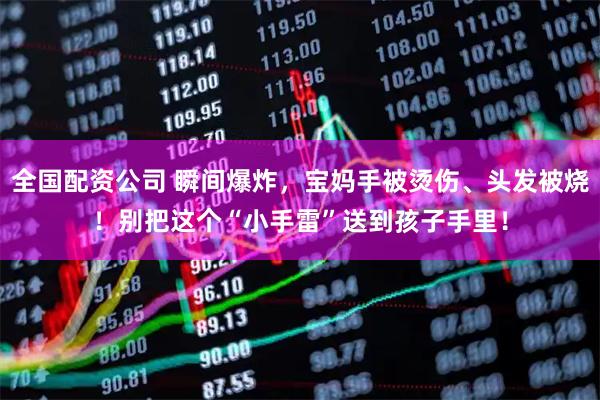 全国配资公司 瞬间爆炸，宝妈手被烫伤、头发被烧！别把这个“小手雷”送到孩子手里！