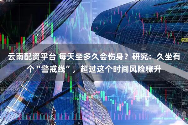 云南配资平台 每天坐多久会伤身？研究：久坐有个“警戒线”，超过这个时间风险骤升